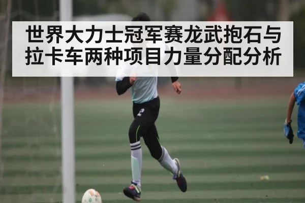 世界大力士冠军赛龙武抱石与拉卡车两种项目力量分配分析