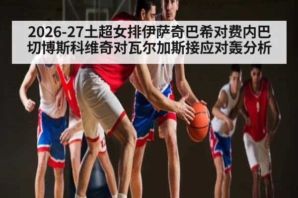 2026-27土超女排伊萨奇巴希对费内巴切博斯科维奇对瓦尔加斯接应对轰分析